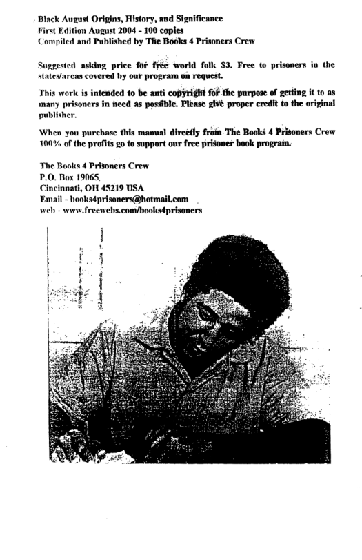 Black August Origins, History, and Significance rst Edition August 2004 - 100 coples Compiled and Published by The Books 4 Prisoners Crew  Suggesicd asking price fof frée world folk $3. Free to prisoners io the statey/arcas covered by our program on request.  This work is intended to be anti copyright fof the purpose of getting it to as  many prisoners in need s possible. Please givé proper credit to the original publisher.  When you purchase this manual directly frofm The Books 4 Prisoners Crew 100% o the profits go to support our free prisoner book program.  The Books 4 Prisoners Crew  P.0. Box 19065,  Cincinnati, O 45219 USA  ¥mail - hooksd prisonerx@hotmail.com Wel - www.freewebs.com/bookstprisoners  